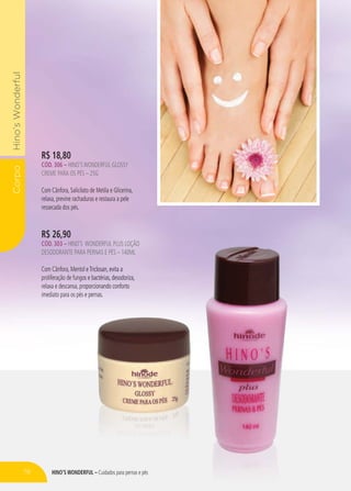 HINO’S WONDERFUL – Cuidados para pernas e pés
CorpoHino’sWonderful
R$ 26,90
CÓD. 303 – HINO’S WONDERFUL PLUS LOÇÃO
DESODORANTE PARA PERNAS E PÉS – 140ML
Com Cânfora, Mentol eTriclosan, evita a
proliferação de fungos e bactérias, desodoriza,
relaxa e descansa, proporcionando conforto
imediato para os pés e pernas.
R$ 18,80
CÓD. 306 – HINO’SWONDERFUL GLOSSY
CREME PARA OS PÉS – 25G
Com Cânfora, Salicilato de Metila e Glicerina,
relaxa, previne rachaduras e restaura a pele
ressecada dos pés.
RFUL – Cuidados para pernas e pés
WONDERFUL PLUS LOÇÃO
A PERNAS E PÉS – 140ML
ll eTTriclosan, evita a
os e bactérias, dedesosododoririzaza,,
oopoporcioionanandndoo conforto
ee pperernanass.
p
78
 