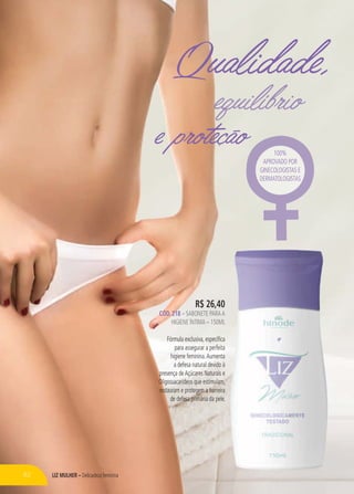 LIZ MULHER – Delicadeza feminina
e proteção
Qualidade,
R$ 26,40
CÓD. 218 – SABONETE PARAA
HIGIENE ÍNTIMA – 150ML
Fórmula exclusiva, específica
para assegurar a perfeita
higiene feminina.Aumenta
a defesa natural devido à
presença deAçúcares Naturais e
Oligossacarídeos que estimulam,
restauram e protegem a barreira
de defesa primária da pele.
100%
APROVADO POR
GINECOLOGISTAS E
DERMATOLOGISTAS
82
 