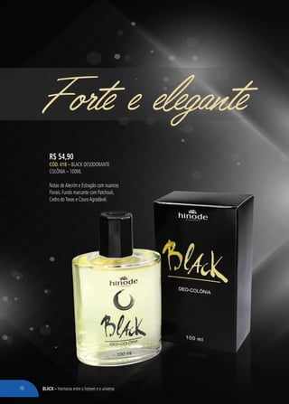 BLACK – Harmonia entre o homem e o universo
Forte e elegante
R$ 54,90
CÓD. 418 – Black Desodorante
Colônia – 100ml
Notas deAlecrim e Estragão com nuances
Florais. Fundo marcante com Patchouli,
Cedro doTexas e CouroAgradável.
16
 