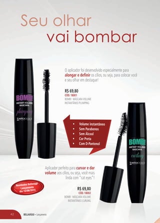 BELLAOGGI – Lançamento42
O aplicador foi desenvolvido especialmente para
alongar e definir os cílios, ou seja, para colocar você
e seu olhar em destaque!
Aplicador perfeito para curvar e dar
volume aos cílios, ou seja, você mais
linda com “cat eyes”!
R$ 69,80
Cód. 18001
BOMB! MÁSCARAVOLUME
INSTANTÂNEO PLUMPING
R$ 69,80
Cód. 18002
BOMB! MÁSCARAVOLUME
INSTANTÂNEO CURLING
•	 Volume instantâneo
•	 Sem Parabenos
•	 Sem Álcool
•	 Cor Preta
•	 Com D-Pantenol
Seu olhar
vai bombar
Novidades Bellaoggi
Lançamento
dia 15/06/2015
 