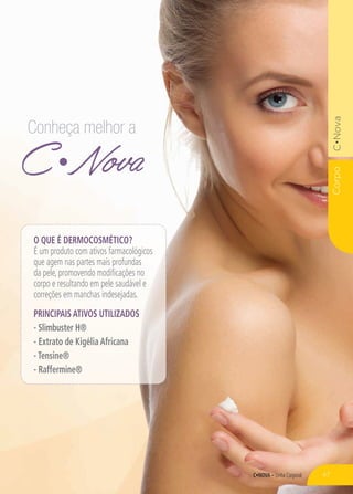 C•Nova – Linha Corporal
CorpoC•Nova
C Nova
Conheça melhor a
O que é dermocosmético?
É um produto com ativos farmacológicos
que agem nas partes mais profundas
da pele, promovendo modificações no
corpo e resultando em pele saudável e
correções em manchas indesejadas.
PRINCIPAIS ATIVOS UTILIZADOS
- Slimbuster H®
- Extrato de Kigélia Africana
- Tensine®
- Raffermine®
47
 