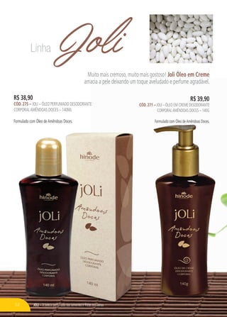 JOli – A beleza perfumada das sementes e frutas brasileiras
JoliMuito mais cremoso, muito mais gostoso! Joli Óleo em Creme
amacia a pele deixando um toque aveludado e perfume agradável.
R$ 38,90
cÓd. 275 – Joli – Óleo perfumado desodorante
corporalamêndoas doces – 140ml
Formulado com Óleo deAmêndoas Doces.
R$ 39,90
cÓd. 271 – Joli – Óleo em creme desodorante
corporalamêndoas doces – 140g
Formulado com Óleo deAmêndoas Doces.
Linha
52
 