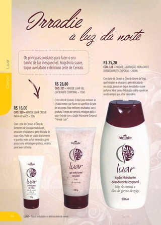 LUAR – Toque aveludado e o delicioso leite de cereais
CorpoLuar
a luz da noite
Irradie
R$ 16,00
cÓd. 320 – Hinode Luar Creme
paraas Mãos – 50g
Com Leite de Cereais e Óleo de
Sementes de Uva que revitalizam,
amaciam e hidratam a pele delicada de
suas mãos. Pode ser usado diariamente
e quantas vezes achar necessário, pois
possui uma embalagem prática, perfeita
para levar na bolsa.
R$ 28,80
cÓd. 321 – Hinode Luar Gel
Esfoliante Corporal – 150g
Com Leite de Cereais,é ideal para remover as
células mortas que ficam na superfície da pele
de seu corpo.Para melhores resultados,use o
produto 3 vezes por semana,enxágue após o
uso e hidrate com a Loção Hidratante Corporal
“Hinode Luar”.
R$ 25,20
cÓd. 323 – Hinode LUAR Loção Hidratante
Desodorante Corporal – 200ml
Com Leite de Cereais e Óleo de Germe deTrigo,
que hidratam e amaciam a pele delicada do
seu corpo,possui um toque aveludado e suave
perfume.Ideal para a hidratação diária e pode ser
usado sempre que achar necessário.
Os principais produtos para fazer o seu
banho de lua inesquecível. Fragrância suave,
toque aveludado e delicioso Leite de Cereais.
56
 
