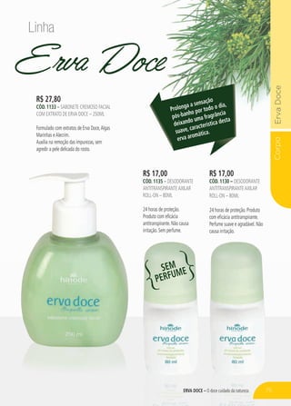 CorpoErvaDoce
ERVA DOCE – O doce cuidado da natureza
Erva Doce
R$ 17,00
cÓd. 1130 – desodorante
antitranspiranteaxilar
roll-on – 80ml
24 horas de proteção. Produto
com eficácia antitranspirante.
Perfume suave e agradável. Não
causa irritação.
R$ 17,00
cÓd. 1135 – desodorante
antitranspiranteaxilar
roll-on – 80ml
24 horas de proteção.
Produto com eficácia
antitranspirante. Não causa
irritação. Sem perfume.
R$ 27,80
cÓd. 1133 – sabonete cremoso facial
com extrato de erva doce – 250ml
Formulado com extratos de Erva Doce,Algas
Marinhas eAlecrim.
Auxilia na remoção das impurezas, sem
agredir a pele delicada do rosto.
Prolonga a sensação
pós-banho por todo o dia,
deixando uma fragrância
suave, característica desta
erva aromática.
Linha
SEM
PERFUME
75
 