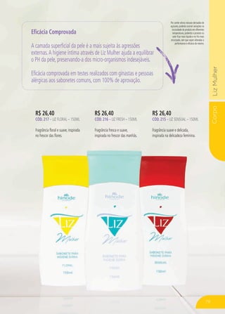 CorpoLizMulher
Por conter ativos naturais derivados de
açúcares, poderão ocorrer variações na
viscosidade do produto em diferentes
temperaturas, podendo o produto no
calor ficar mais líquido e no frio mais
encorpado, sem que sejam alteradas a
performance e eficácia do mesmo.
R$ 26,40
CÓD. 217 – LIZ FLORAL – 150ml
Fragrância floral e suave, inspirada
no frescor das flores.
R$ 26,40
CÓD. 216 – liz fresh – 150ml
Fragrância fresca e suave,
inspirada no frescor das manhãs.
R$ 26,40
CÓD. 215 – liz sensual – 150ml
Fragrância suave e delicada,
inspirada na delicadeza feminina.
Eficácia Comprovada
A camada superficial da pele é a mais sujeita às agressões
externas.A higiene íntima através de Liz Mulher ajuda a equilibrar
o PH da pele, preservando-a dos micro-organismos indesejáveis.
Eficácia comprovada em testes realizados com ginastas e pessoas
alérgicas aos sabonetes comuns, com 100% de aprovação.
79
 