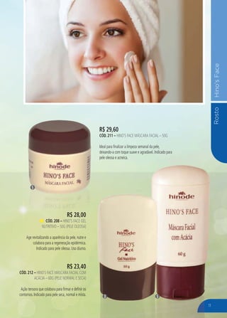 RostoHino’sFace
R$ 29,60
CÓD. 211 – HINO’S FACE MÁSCARA FACIAL – 50G
Ideal para finalizar a limpeza semanal da pele,
deixando-a com toque suave e agradável. Indicado para
pele oleosa e acneica.
5
53
R$ 28,00
CÓD. 208 – HINO’S FACE GEL
NUTRITIVO – 50G (PELE OLEOSA)
Age revitalizando a aparência da pele, nutre e
colabora para a regeneração epidérmica.
Indicado para pele oleosa. Uso diurno.
R$ 23,40
CÓD. 212 – HINO`S FACE MÁSCARA FACIAL COM
ACÁCIA – 60G (PELE NORMAL E SECA)
Ação tensora que colabora para firmar e definir os
contornos. Indicado para pele seca, normal e mista.
11
 