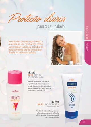 CabeloHino’sPlus
Proteção diária
R$ 26,90
CÓD. 100 – HINO’S HOLY
ÓLEO PARA CABELO – 140ML
Com óleos de Semente de Uva, Germe de
Trigo eVitamina E, trata os fios e o couro
cabeludo ajudando a combater a oleosidade
excessiva.Ajuda a evitar a caspa e seborreia,
que promovem a queda de cabelo.
R$ 19,40
CÓD. 112 – HINO’S MÁSCARA CAPILAR
SEM ENXÁGUE – 150G
Com Óleo deAmêndoas Doces, proporciona
brilho e sedosidade, deixando os fios soltos
e fáceis de pentear. Seca rapidamente e não
deixa resíduos gordurosos.
Por conter óleos de origem vegetal, derivados
de Semente de Uva e Germe deTrigo, poderão
ocorrer variações na coloração do produto, de
branco a levemente amarelo, sem que sejam
alteradas sua performance e eficácia.
para o seu cabelo!
21
 