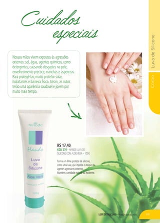 Corpo
LUVA DE SILICONE – Proteção para as mãos
R$ 17,40
CÓD. 270 – HANDS LUVA DE
SILICONE COMALOEVERA – 100G
Forma um filme protetor de silicone,
como uma luva, que impede o ataque de
agentes agressores externos.
Mantém a umidade natural da epiderme.
Cuidados
especiais
Nossas mãos vivem expostas às agressões
externas: sol, água, agentes químicos, como
detergentes, causando desgastes na pele,
envelhecimento precoce, manchas e asperezas.
Para protegê-las, muito protetor solar,
hidratantes e barreira física.Assim, as mãos
terão uma aparência saudável e jovem por
muito mais tempo.
69
 