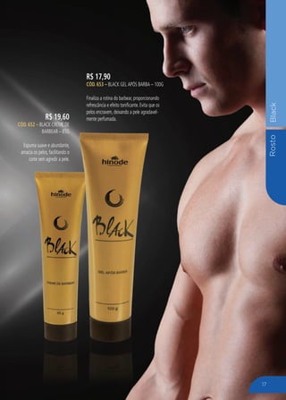 RostoBlack
R$ 17,90
CÓD. 653 – Black Gel APós Barba – 100G
Finaliza a rotina do barbear, proporcionando
refrescância e efeito tonificante. Evita que os
pelos encravem, deixando a pele agradavel-
mente perfumada.R$ 19,60
CÓD. 652 – Black Creme de
Barbear – 85g
Espuma suave e abundante,
amacia os pelos, facilitando o
corte sem agredir a pele.
17
 