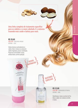 CabeloNotaris
Uma linha completa de tratamento específico
para os cabelos e o couro cabeludo. É a natureza
trazendo mais saúde e beleza para você.
R$ 22,80
CÓD. 486 – reparador de pontas
notaris – 30ml
Desembaraça e repara as pontas dos fios.
Deixa o cabelo mais maleável, dá brilho
e maciez.
R$ 20,60
CÓD. 485 – mÁSCARA CAPILAR
NOTARIS – 150G
Hidrata intensiva e profundamente os
cabelos. Nutre e restaura as cutículas de
cabelos fragilizados, porosos e danificados.
Proporciona luminosidade e maciez,
sentidas desde a primeira aplicação.
ATIVOS
BOTÂNICOS
SILICONES
ESPECIAIS
23
 