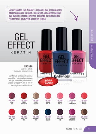 bellaoggi – Gel Effect Keratin
MaquiagemBellaoggi
Desenvolvidos com fixadores especiais que proporcionam
aderência da cor na unha e queratina, um agente natural
que auxilia no fortalecimento, deixando as unhas lindas,
resistentes e saudáveis. Secagem rápida.
Cód. 16049
WINE
04
Cód. 16050
CHERRY
PASSION 06
Cód. 16053
SPLASH
PINK 21
Cód. 16051
NUDE
LOOK 16
Cód. 16054
MY
FUCHSIA 22
Cód. 16052
bikini
pink 20
Cód. 16055
GLOSSY
PINK 37
Cód. 16056
POPPY RED
39
Cód. 16057
INNOCENT
40
Cód. 16058
MADAME
41
Cód. 16060
LADY LIKE
43
Cód. 16061
RADIANT
ORCHID 46
Cód. 16059
SILENT
BLUE 42
Cód. 16062
CHOCOLATE
49
Edição
limitada
R$ 39,00
GEL EFFECT KERATIN
Maquiagem para suas unhas
São 14 tons de esmalte com efeito gel que
trazem brilho e volume imediato na primeira
aplicação. Um resultado profissional sem a
utilização da lâmpada UV, além do filtro UV
que protege contra a antidescoloração.
25
 