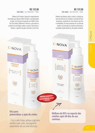 CorpoC•Nova
R$ 137,00
Cód. 8004 – Lipo Redutor – 150ML
C•Nova Lipo Redutor ajuda a reduzir a celulite por
meio do estímulo da circulação e controle do fluxo
de gordura, resultando em uma silhueta mais fina
e remodelada. Os ativos presentes em sua fórmula
ajudam na prevenção da celulite, promovendo a
suavidade da pele devido ao alto poder emoliente.
R$ 137,00
Cód. 8003 – Gel Firmador – 150ML
C•Nova Gel Firmador Corporal foi especialmente
formulado para oferecer efeito firmador e de elasticidade
na pele. Com fórmula enriquecida com DMAE, Green
Tea (CháVerde), Raffermine eTensine, o gel auxilia no
aumento da tonicidade cutânea e ajuda a reestruturar e
hidratar a superfície da pele, tornando-a mais firme.
Dica para
potencializar a ação do creme:
- Com a pele limpa, aplique o gel pela
manhã e pela noite, massageando
suavemente até sua total absorção.
Melhora de 83% no aspecto das
celulites após 60 dias de uso
contínuo.
49
Últimas unidades!
Disponíveis até acabar
o estoque.
 