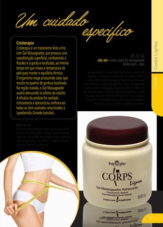 CorpoCorpsLignea
CORPS LIGNEA – Gel massageador refrescante
R$ 42,90
CÓD. 309 – Corps Lignea Gel Massageador
Refrescante – 500g
Gel especificamente desenvolvido para auxiliar na queima de
gorduras localizadas. Sua formulação com Cânfora e Mentol
produz uma agradável sensação de frescor e calor ao mesmo
tempo. Melhora a vasodilatação periférica e ativa a drenagem das
toxinas devido à combinação sinérgica de Cânfora e Mentol. De
fácil aplicação, pode ser deixado na pele sem engordurar o tecido
da roupa. Ideal para trabalhos estéticos no combate à gordura
localizada e remodelação corporal, sem massagem energética.
Benefícios: auxilia na queima de gorduras localizadas.
Um cuidadoespecíficoCrioterapia
Crioterapia é um tratamento feito a frio
com Gel Massageador, que provoca uma
vasodilatação superficial, combatendo a
flacidez e a gordura localizada, ao mesmo
tempo em que relaxa a temperatura da
pele para manter o equilíbrio térmico.
O organismo reage produzindo calor, que
resulta na queima de gordura localizada.
Na região tratada, o Gel Massageador
auxilia atenuando os efeitos da celulite.
A eficácia do produto foi avaliada
clinicamente e demonstrou melhora em
todos os itens avaliados relacionados à
Lipodistrofia Ginoide (celulite).
Modo de usar
Aplicar na região desejada e deixar agir por cerca de 30
minutos. Para obter melhor resultado, o produto deve ser
usado com regularidade. Recomenda-se após a aplicação
fazer exercícios físicos ou caminhar. O produto não deve
ser usado durante o banho de sol.
57
 