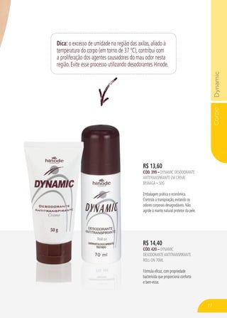 CorpoDynamic
Dica: o excesso de umidade na região das axilas, aliado à
temperatura do corpo (em torno de 37 ºC), contribui com
a proliferação dos agentes causadores do mau odor nesta
região. Evite esse processo utilizando desodorantes Hinode.
R$ 14,40
CÓD. 420 – dynamic
desodoranteantitranspirante
roll-on 70ml
Fórmula eficaz, com propriedade
bactericida que proporciona conforto
e bem-estar.
R$ 13,60
CÓD. 399 – dynamic desodorante
antitranspirante em creme
bisnaga – 50g
Embalagem prática e econômica.
Controla a transpiração, evitando os
odores corporais desagradáveis. Não
agride o manto natural protetor da pele.
77
 