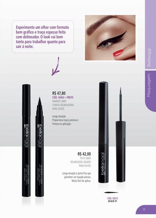 MaquiagemBellaoggi
R$ 47,80
Cód. 16063 – PRETO
MARKER LINER
Caneta Delineadora
para Olhos
Longa duração.
Proporciona traços precisos e
firmeza na aplicação.
R$ 42,00
Tech Liner
Delineador líquido
para olhos
Longa duração e ponta fina que
permitem um traçado preciso.
Muito fácil de aplicar.
Cód. 16015
black 01
Experimente um olhar com formato
bem gráfico e traço espesso feito
com delineador. O look vai bem
tanto para trabalhar quanto para
sair à noite.
31
 