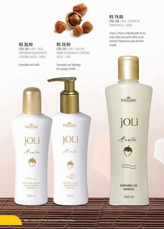 JOli – A beleza perfumada das sementes e frutas brasileiras
R$ 19,80
cÓd. 286 – Joli – Espuma de
BanhoavelÃ – 200ml
Limpa e amacia a delicada pele do seu
corpo. Ideal para banho diário ou de
imersão. Proporciona suave perfume
na pele.R$ 38,90
cÓd. 284 – Joli – Óleo
perfumado desodorante
corporalavelã – 140ml
Formulado comAvelã.
R$ 39,90
cÓd. 283 – Joli – Óleo em
creme desodorante corporal
avelã – 140g
Formulado com Manteiga
de Cupuaçu eAvelã.
54
 