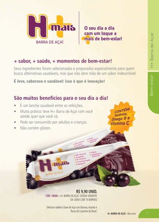 H+ BARRA DE AÇAÍ – Bem-estar
Bem-estarH+BarradeAçaí
R$ 9,90 unid.
Cód. 18000 – H+ BARRA DEAÇAÍ (venda somente
da caixa COM 10 barraS)
Delicioso tablete à base deAçaí com Banana,Acerola e
flocos de Castanha do Brasil.
BARRA DE AÇAÍ
O seu dia a dia
com um toque a
mais de bem-estar!
O seu dia a dia
com um toque a
mais de bem-estar!
+ sabor, + saúde, + momentos de bem-estar!
São muitos benefícios para o seu dia a dia!
Seus ingredientes foram selecionados e preparados especialmente para quem
busca alternativas saudáveis, mas que não abre mão de um sabor indescritível.
É leve, saboroso e saudável: isso é que é inovação!
•	 É um lanche saudável entre as refeições.
•	 Muito prático: leve H+ Barra de Açaí com você
aonde quer que você vá.
•	 Pode ser consumido por adultos e crianças.
•	 Não contém glúten.
7
 