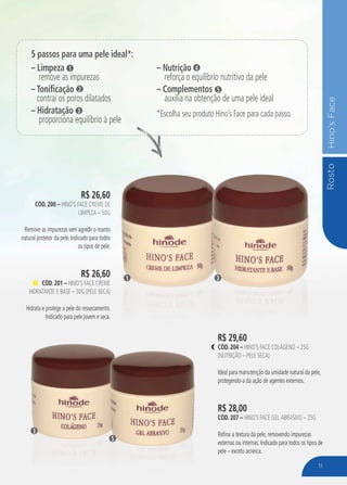 RostoHino’sFace
R$ 26,60
cÓd. 200 – Hino’s Face Creme de
Limpeza – 50g
Remove as impurezas sem agredir o manto
natural protetor da pele. Indicado para todos
os tipos de pele.
R$ 26,60
cÓd. 201 – Hino’s Face Creme
Hidratante e Base – 50g (Pele Seca)
Hidrata e protege a pele do ressecamento.
Indicado para pele jovem e seca.
R$ 29,60
cÓd. 204 – Hino’s Face Colágeno – 25g
(Nutrição – pele seca)
Ideal para manutenção da umidade natural da pele,
protegendo-a da ação de agentes externos.
R$ 28,00
cÓd. 207 – Hino’s Face Gel Abrasivo – 25g
Refina a textura da pele, removendo impurezas
externas ou internas. Indicado para todos os tipos de
pele – exceto acneica.
31
3
5
5 passos para uma pele ideal*:
– Limpeza
remove as impurezas
– Tonificação
contrai os poros dilatados
– Hidratação
proporciona equilíbrio à pele
1
2
3
– Nutrição
reforça o equilíbrio nutritivo da pele
– Complementos
auxilia na obtenção de uma pele ideal
*Escolha seu produto Hino’s Face para cada passo.
4
5
11
 