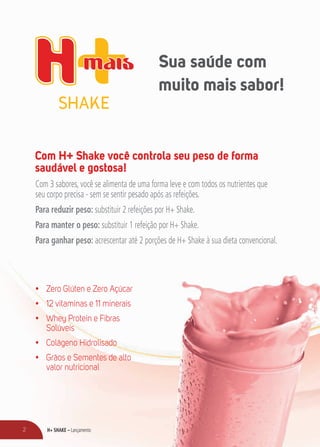 H+ SHAKE – Lançamento2
Com H+ Shake você controla seu peso de forma
saudável e gostosa!
Com 3 sabores, você se alimenta de uma forma leve e com todos os nutrientes que
seu corpo precisa - sem se sentir pesado após as refeições.
Para reduzir peso: substituir 2 refeições por H+ Shake.
Para manter o peso: substituir 1 refeição por H+ Shake.
Para ganhar peso: acrescentar até 2 porções de H+ Shake à sua dieta convencional.
•	 Zero Glúten e Zero Açúcar
•	 12 vitaminas e 11 minerais
•	 Whey Protein e Fibras
Solúveis
•	 Colágeno Hidrolisado
•	 Grãos e Sementes de alto
valor nutricional
Sua saúde com
muito mais sabor!
 