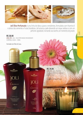 CorpoJoli
Consagre ao Senhor tudo o
que você faz, e os seus planos
serão bem-sucedidos.
Provérbios 16:3 (NVI)
Joli Óleo Perfumado é uma linha de óleos suaves e emolientes, formulados comVitamina E
e ativos das sementes e frutas brasileiras. Joli amacia a pele deixando um toque sedoso e com um
perfume agradável, tornando seu banho um momento de prazer.
R$ 38,90
cÓd. 278 – Joli – Óleo perfumado desodorante
corporal cacau – 140ml
Formulado com Óleo de Cacau.
R$ 39,90
cÓd. 272 – Joli – Óleo em
creme desodorante corporal
CACAU – 140g
Formulado com Óleo de Cacau.
53
 