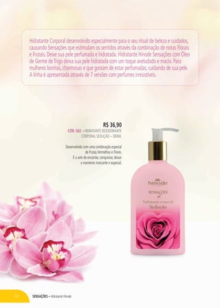 SensaçÕES – Hidratante Hinode62
Hidratante Corporal desenvolvido especialmente para o seu ritual de beleza e cuidados,
causando Sensações que estimulam os sentidos através da combinação de notas Florais
e Frutais. Deixe sua pele perfumada e hidratada. Hidratante Hinode Sensações com Óleo
de Germe deTrigo deixa sua pele hidratada com um toque aveludado e macio. Para
mulheres bonitas, charmosas e que gostam de estar perfumadas, cuidando de sua pele.
A linha é apresentada através de 7 versões com perfumes irresistíveis.
R$ 36,90
CÓD. 582 – hidratante desodorante
corporal seduçÃO – 300ml
Desenvolvido com uma combinação especial
de FrutasVermelhas e Flores.
É a arte de encantar, conquistar, deixar
o momento marcante e especial.
 