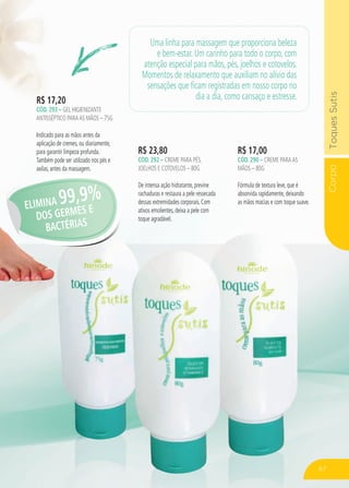 CorpoToquesSutis
R$ 23,80
cÓd. 292 – Creme para pés,
joelhos e cotovelos – 80g
De intensa ação hidratante, previne
rachaduras e restaura a pele ressecada
dessas extremidades corporais. Com
ativos emolientes, deixa a pele com
toque agradável.
R$ 17,00
cÓd. 290 – Creme paraas
mãos – 80g
Fórmula de textura leve, que é
absorvida rapidamente, deixando
as mãos macias e com toque suave.
R$ 17,20
cÓd. 293 – gel higienizante
antisséptico paraAS mãos – 75g
Indicado para as mãos antes da
aplicação de cremes, ou diariamente,
para garantir limpeza profunda.
Também pode ser utilizado nos pés e
axilas, antes da massagem.
Uma linha para massagem que proporciona beleza
e bem-estar. Um carinho para todo o corpo, com
atenção especial para mãos, pés, joelhos e cotovelos.
Momentos de relaxamento que auxiliam no alívio das
sensações que ficam registradas em nosso corpo no
dia a dia, como cansaço e estresse.
ELIMINA 99,9%
DOS GERMES E
BACTÉRIAS
67
 