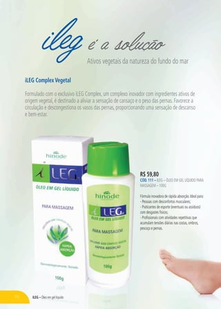 ileg é a soluçãoAtivos vegetais da natureza do fundo do mar
iLEG Complex Vegetal
Formulado com o exclusivo iLEG Complex, um complexo inovador com ingredientes ativos de
origem vegetal, é destinado a aliviar a sensação de cansaço e o peso das pernas. Favorece a
circulação e descongestiona os vasos das pernas, proporcionando uma sensação de descanso
e bem-estar.
R$ 59,80
CÓD. 111 – iLeg – Óleo em gel líquido para
massagem – 100g
Fórmula inovadora de rápida absorção. Ideal para:
- Pessoas com desconfortos musculares;
- Praticantes de esporte (eventuais ou assíduos)
com desgastes físicos;
- Profissionais com atividades repetitivas que
acumulam tensões diárias nas costas, ombros,
pescoço e pernas.
70 iLeg – Óleo em gel líquido
 