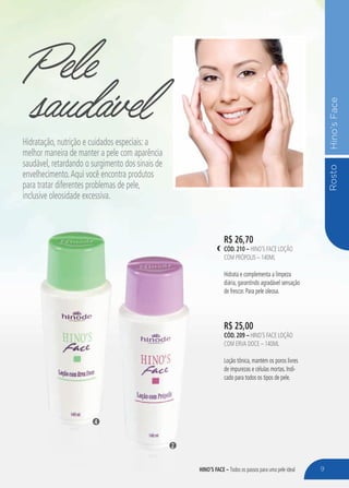 RostoHino’sFace
Pele
R$ 25,00
cÓd. 209 – Hino’s Face Loção
com Erva Doce – 140ml
Loção tônica, mantém os poros livres
de impurezas e células mortas. Indi-
cado para todos os tipos de pele.
R$ 26,70
cÓd. 210 – Hino’s Face Loção
com Própolis – 140ml
Hidrata e complementa a limpeza
diária, garantindo agradável sensação
de frescor. Para pele oleosa.
saudávelHidratação, nutrição e cuidados especiais: a
melhor maneira de manter a pele com aparência
saudável, retardando o surgimento dos sinais de
envelhecimento.Aqui você encontra produtos
para tratar diferentes problemas de pele,
inclusive oleosidade excessiva.
2
4
9HINO’S FACE – Todos os passos para uma pele ideal
 