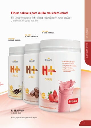 LançamentoH+Shake
3
R$ 98,00 unid.
H+ shakE – 550g
Pó para preparo de bebida para controle de peso.
Cód. 17092
H+ Shake - Baunilha
Cód. 17091
H+ Shake - Chocolate
Cód. 17090
H+ Shake - Morango
Fibras solúveis para muito mais bem-estar!
Elas são os componentes de H+ Shake, responsáveis por manter a saúde e
a funcionalidade do seu intestino.
 
