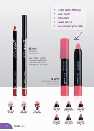 bellaoggi – Lábios
Cód. 16045
06 VERMELHO
Cód. 16043
01 NUDE
Cód. 16044
02 NATURAL
R$ 29,80
LINEA LABBRA
Lápis para Lábios
Realça seus lábios e sua beleza.
Textura macia e agradável devido
a uma mistura de óleos que se
espalham por igual. Fácil aplicação.
36
•	 Textura suave e hidratante
•	 Lábios macios
•	 Antioxidante
•	 6 cores incríveis
•	 Ideal para carregar na bolsa
Cód. 16075
PINK LADY
01
Cód. 16078
SUGAR ROSE
05
Cód. 16079
SWEET CREAM
07
Cód. 16076
JUICY TANGERINE
02
Cód. 16077
CANDY PINK
03
Cód. 16080
DESERT ROSE
08
R$ 59,90
Tentazione Balm Hidratante
com Efeito Glossy
 