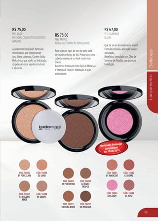 LançamentoBellaoggi
R$ 75,00
Feel Nude
Pó Facial Compacto com efeito
Natural
Acabamento impecável! Partículas
micronizadas que proporcionam
uma ótima cobertura. Contém Ácido
Hialurônico, que auxilia na hidratação
da pele para uma aparência natural
e saudável.
R$ 67,00
Feel Glamour
Blush
Que tal um ar de saúde nessa make?
Fórmula exclusiva, aplicação suave e
aveludada.
Benefícios: formulado com Óleo de
Semente deAlgodão, que promove
hidratação.
R$ 75,00
Feel Bronze
Pó Facial CompactoTonalizante
Para todos os tipos de tons de pele, pode
ser usado ao longo do dia. Proporciona uma
cobertura sedosa e um look muito mais
bonito.
Benefícios: formulado com Óleo de Maracujá
eVitamina E: maciez, hidratação e ação
antioxidante.
45
Cód. 16085
01 Porcelain
Cód. 16086
02 Sand
Cód. 16087
03 Golden
Beige
Cód. 16088
04 Desert
Cód. 16089
01 Portofino
Cód. 16090
02 Saint
Tropez
Cód. 16091
03 Bora Bora
Cód. 16092
04 Ipanema
Cód. 16081
01 Innocent
Cód. 16082
02 Coral
Cód. 16083
03 Candy
Cód. 16084
04 Rose
Novidades Bellaoggi
Lançamento
dia 15/06/2015
 