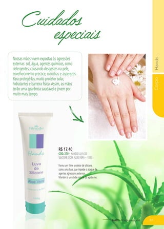 CorpoHands
hands – Proteção para as mãos
R$ 17,40
CÓd. 270 – HANDS LUVA DE
SILICONE COM ALOEVERA – 100G
Forma um filme protetor de silicone,
como uma luva, que impede o ataque de
agentes agressores externos.
Mantém a umidade natural da epiderme.
Cuidados
especiais
Nossas mãos vivem expostas às agressões
externas: sol, água, agentes químicos, como
detergentes, causando desgastes na pele,
envelhecimento precoce, manchas e asperezas.
Para protegê-las, muito protetor solar,
hidratantes e barreira física.Assim, as mãos
terão uma aparência saudável e jovem por
muito mais tempo.
65
 
