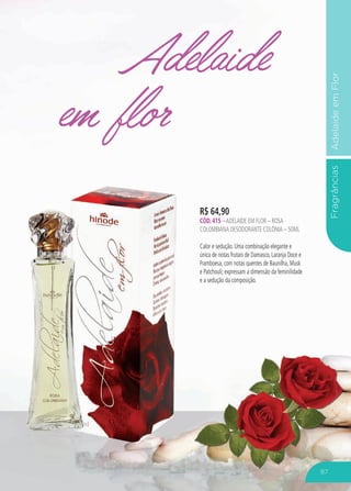 FragrânciasAdelaideemFlor
Adelaide
em flor
R$ 64,90
CÓD. 415 –ADELAIDE EM FLOR – rosa
colombiana DESODORANTE COLÔNIA – 50ML
Calor e sedução. Uma combinação elegante e
única de notas frutais de Damasco, Laranja Doce e
Framboesa, com notas quentes de Baunilha, Musk
e Patchouli; expressam a dimensão da feminilidade
e a sedução da composição.
87
 