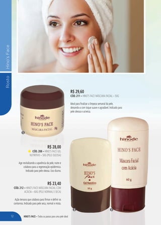 HINO’S FACE – Todos os passos para uma pele ideal
RostoHino’sFace
R$ 29,60
cÓd. 211 – Hino’s Face Máscara Facial – 50g
Ideal para finalizar a limpeza semanal da pele,
deixando-a com toque suave e agradável. Indicado para
pele oleosa e acneica.
5
53
R$ 28,00
cÓd. 208 – Hino’s Face Gel
Nutritivo – 50g (pele oleosa)
Age revitalizando a aparência da pele, nutre e
colabora para a regeneração epidérmica.
Indicado para pele oleosa. Uso diurno.
R$ 23,40
cÓd. 212 – Hino`s Face Máscara Facial com
Acácia – 60g (pele normal e seca)
Ação tensora que colabora para firmar e definir os
contornos. Indicado para pele seca, normal e mista.
12
 