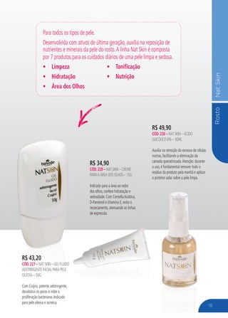 RostoNatSkin
R$ 34,90
cÓd.220 – Nat Skin – Creme
paraa Área dos olhos – 15g
Indicado para a área ao redor
dos olhos, confere hidratação e
sedosidade. Com CentellaAsiática,
D-Pantenol eVitamina E, evita o
ressecamento, atenuando as linhas
de expressão.
Para todos os tipos de pele.
Desenvolvida com ativos de última geração, auxilia na reposição de
nutrientes e minerais da pele do rosto.A linha Nat Skin é composta
por 7 produtos para os cuidados diários de uma pele limpa e sedosa.
•	 Limpeza
•	 Hidratação
•	 Área dos Olhos
•	 Tonificação
•	 Nutrição
R$ 49,90
cÓd.226 – Nat Skin – Ácido
Glicólico 6% – 30ml
Auxilia na remoção do excesso de células
mortas, facilitando a eliminação da
camada queratinizada.Atenção: durante
o uso, é fundamental remover todo o
resíduo do produto pela manhã e aplicar
o protetor solar sobre a pele limpa.
R$ 43,20
cÓd.227 – Nat Skin – Gel FluIdo
Adstringente Facial para pele
oleosa – 50g
Com Crajirú, potente adstringente,
desobstrui os poros e inibe a
proliferação bacteriana. Indicado
para pele oleosa e acneica.
15
 
