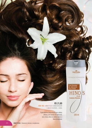 hino’s plus – Tratamento intensivo e complementar
R$ 21,80
cÓD. 106 – hino’s plus CONDICIONADOR
cabelos oleosos – 250ml
Especialmente desenvolvido para cabelos
oleosos, com Extratos de Jaborandi,
Juá eAveia, deixa os cabelos macios e
fáceis de pentear.
20
 