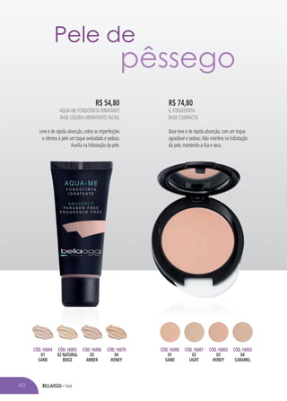bellaoggi – Face40
Pele de
pêssego
R$ 74,80
IL FONDOTINTA
Base Compacta
Base leve e de rápida absorção, com um toque
agradável e sedoso. Não interfere na hidratação
da pele, mantendo-a lisa e seca.
R$ 54,80
AQUA-ME FONDOTINTA IDRATANTE
Base Líquida Hidratante Facial
Leve e de rápida absorção, cobre as imperfeições
e oferece à pele um toque aveludado e sedoso.
Auxilia na hidratação da pele.
Cód. 16004
01
SAND
Cód. 16005
02 NATURAL
BEIGE
Cód. 16006
03
AMBER
Cód. 16070
04
honey
Cód. 16000
01
SAND
Cód. 16001
02
LIGHT
Cód. 16002
03
HONEY
Cód. 16003
04
CARAMEL
 