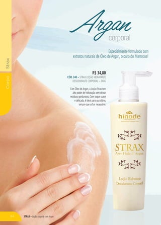 STRAX – Loção corporal comArgan
CorpoStrax
Argancorporal
R$ 34,80
CÓD. 340 – Strax Loção Hidratante
Desodorante Corporal – 240g
Com Óleo deArgan, a Loção Strax tem
alto poder de hidratação sem deixar
resíduos gordurosos. Com toque suave
e delicado, é ideal para uso diário,
sempre que achar necessário.
Especialmente formulado com
extratos naturais de Óleo deArgan, o ouro do Marrocos!
64
 