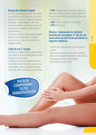 CorpoiLeg
Restaurador Marinho Vegetal
No verão, quando se encontram níveis ótimos
de carboidratos no fundo do mar, é extraído o
principal ativo do iLEG – a alga Enteromorpha
Compressa – sódio, potássio e cálcio. Rica
em oligossacarídeo marinho que, por meio da
autorregulação, reequilibra a pele repondo
esses elementos.
É um ativo cosmético, osmorregulador vegetal
desenvolvido para favorecer e, em alguns
casos extremos, reforçar a manutenção do
equilíbrio cutâneo.
Cuide do seu 2º coração
As pernas nos equilibram física e biologicamente,
pois através da perna esquerda temos conexão
direta com nosso coração.
O sistema circulatório das pernas tem maior
risco de desenvolver desordens, já que nessas
extremidades o retorno sanguíneo realizado
pelas veias é feito contra a força da gravidade.
Eficácia e comprovação de atributos
mostram que com apenas 21 dias de uso
consecutivos do iLEG foram percebidas as
seguintes melhorias:
- Conforto após cada aplicação no ombro,pescoço
e costas.
- Pele macia nas partes do corpo onde foi aplicado.
- Melhora da sensação de desconforto ao final do dia.
- Diminuição da irritação e sensibilidade.
- Mais refrescância e bem-estar.
Eficácia
Comprovada!
Testes
dermatológicos
– 100% Conforto, maciez e bem-estar após cada
aplicação no ombro, pescoço e costas. Melhora da
sensação de desconforto, cansaço nas pernas e pés
ao final do dia.
– 100% Melhora irritação ou sensibilidade.
– 100% Refrescância.
71
 