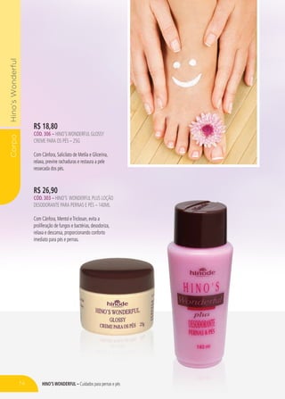 hino’s Wonderful – Cuidados para pernas e pés
CorpoHino’sWonderful
R$ 26,90
CÓd. 303 – HINO’S WONDERFUL plus loçÃO
DESODORANTE PARA PERNAS E PÉS – 140ml
Com Cânfora, Mentol eTriclosan, evita a
proliferação de fungos e bactérias, desodoriza,
relaxa e descansa, proporcionando conforto
imediato para pés e pernas.
R$ 18,80
CÓd. 306 – HINO’SWONDERFUL GLOSSY
CREME PARA OS PÉS – 25G
Com Cânfora, Salicilato de Metila e Glicerina,
relaxa, previne rachaduras e restaura a pele
ressecada dos pés.
74
 