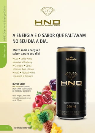HND DIAMOND ENERGY DRINK – Bem-estar
Bem-estarHNDDiamondEnergyDrink
A ENERGIA E O SABOR QUE FALTAVAM
NO SEU DIA A DIA.
Muito mais energia e
sabor para o seu dia!
• Kiwi • Lichia • Pera
• Ameixa • Blueberry
• Cranberry • Cereja
• Romã • Açaí • Limão
• Maçã • Abacaxi • Uva
• Guaraná • Damasco
R$ 9,00 UNID.
CÓD. 17001 – HND DIAMOND
ENERGY DRINK (VENDA SOMENTE
DO PACOTE COM 12 UNIDADES)
Bebida energética, refrescante e
muito saborosa composta por um
mix de 15 frutas.
10
 