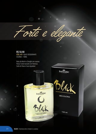 BLACK – Harmonia entre o homem e o universo
Forte e elegante
R$ 54,90
CÓD. 418 – BLACK DESODORANTE
COLÔNIA – 100ML
Notas deAlecrim e Estragão com nuances
Florais. Fundo marcante com Patchouli,
Cedro doTexas e CouroAgradável.
BLACK – Harmonia entre o homem e o universo
Notas deAlecrim e Estragão com nuances
Florais. Fundo marcante com Patchouli,
Cedro doTexas e CouroAgradável.
20
 