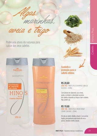 HINO’S PLUS – Tratamento intensivo e complementar
CabeloHino’sPlus
Algas
marinhas,
aveia e trigo
Poderosos ativos da natureza para
cuidar dos seus cabelos
R$ 19,80
CÓD. 108 – HINO’S PLUS CREAM HONEY
CREME COM MEL – 250ML
Dá vida ao cabelo rebelde, alisado e com pontas
duplas, principalmente após banho de mar e
piscina. Devolve o brilho natural.
Cuidado e
proteção para o
cabelo oleoso.
R$ 20,60
CÓD. 105 – HINO’S PLUS SHAMPOO CABELOS
OLEOSOS – 250ML
Com Extratos de Jaborandi, Juá eAveia,
ajuda a combater a oleosidade excessiva
dos cabelos, deixando-os limpos e bem cuidados.
Não contém sal.
HINO’S PLUS – 23
 