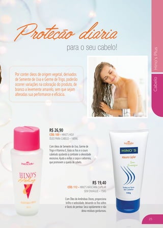 CabeloHino’sPlus
Proteção diária
R$ 26,90
CÓD. 100 – HINO’S HOLY
ÓLEO PARA CABELO – 140ML
Com óleos de Semente de Uva, Germe de
Trigo eVitamina E, trata os fios e o couro
cabeludo ajudando a combater a oleosidade
excessiva.Ajuda a evitar a caspa e seborreia,
que promovem a queda de cabelo.
R$ 19,40
CÓD. 112 – HINO’S MÁSCARA CAPILAR
SEM ENXÁGUE – 150G
Com Óleo deAmêndoas Doces, proporciona
brilho e sedosidade, deixando os fios soltos
e fáceis de pentear. Seca rapidamente e não
deixa resíduos gordurosos.
Por conter óleos de origem vegetal, derivados
de Semente de Uva e Germe deTrigo, poderão
ocorrer variações na coloração do produto, de
branco a levemente amarelo, sem que sejam
alteradas sua performance e eficácia.
para o seu cabelo!
25
 