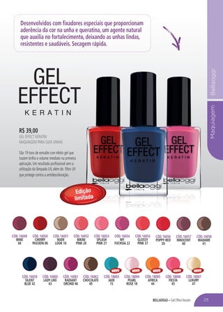 BELLAOGGI – Gel Effect Keratin
MaquiagemBellaoggi
Desenvolvidos com fixadores especiais que proporcionam
aderência da cor na unha e queratina, um agente natural
que auxilia no fortalecimento, deixando as unhas lindas,
resistentes e saudáveis. Secagem rápida.
CÓD. 16049
WINE
04
CÓD. 16050
CHERRY
PASSION 06
CÓD. 16053
SPLASH
PINK 21
CÓD. 16051
NUDE
LOOK 16
CÓD. 16054
MY
FUCHSIA 22
CÓD. 16052
BIKINI
PINK 20
CÓD. 16055
GLOSSY
PINK 37
CÓD. 16056
POPPY RED
39
CÓD. 16057
INNOCENT
40
CÓD. 16058
MADAME
41
CÓD. 16060
LADY LIKE
43
CÓD. 18004
PEARL
ROSE 18
CÓD. 16061
RADIANT
ORCHID 46
CÓD. 18005
AFRICA
44
CÓD. 16059
SILENT
BLUE 42
CÓD. 18003
JADE
15
CÓD. 16062
CHOCOLATE
49
CÓD. 18006
FIESTA
45
CÓD. 18007
LUXURY
47
Edição
limitada
R$ 39,00
GEL EFFECT KERATIN
MAQUIAGEM PARA SUAS UNHAS
São 19 tons de esmalte com efeito gel que
trazem brilho e volume imediato na primeira
aplicação. Um resultado profissional sem a
utilização da lâmpada UV, além do filtro UV
que protege contra a antidescoloração.
29
NOVO NOVO NOVO NOVO NOVO
 
