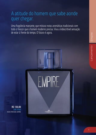 LançamentoEmpire
3
R$ 130,00
CÓD. 10102
NOVO PERFUME EMPIRE
Uma fragrância marcante, que mistura notas aromáticas tradicionais com
todo o frescor que o homem moderno precisa.Viva a indescritível sensação
de estar à frente do tempo. O futuro é agora.
A atitude do homem que sabe aonde
quer chegar.
 