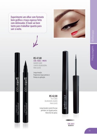 MaquiagemBellaoggi
R$ 47,80
CÓD. 16063 – PRETO
MARKER LINER
CANETA DELINEADORA
PARA OLHOS
Longa duração.
Proporciona traços precisos e
firmeza na aplicação.
R$ 42,00
TECH LINER
DELINEADOR LÍQUIDO
PARA OLHOS
Longa duração e ponta fina que
permitem um traçado preciso.
Muito fácil de aplicar.
CÓD. 16015
BLACK 01
Experimente um olhar com formato
bem gráfico e traço espesso feito
com delineador. O look vai bem
tanto para trabalhar quanto para
sair à noite.
35
 