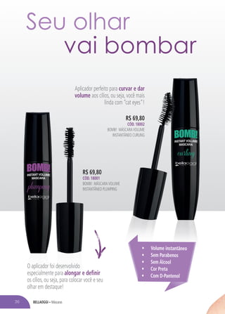 BELLAOGGI – Máscaras
Aplicador perfeito para curvar e dar
volume aos cílios, ou seja, você mais
linda com “cat eyes”!
R$ 69,80
CÓD. 18001
BOMB! MÁSCARAVOLUME
INSTANTÂNEO PLUMPING
R$ 69,80
CÓD. 18002
BOMB! MÁSCARAVOLUME
INSTANTÂNEO CURLING
• Volume instantâneo
• Sem Parabenos
• Sem Álcool
• Cor Preta
• Com D-Pantenol
Seu olhar
vai bombar
O aplicador foi desenvolvido
especialmente para alongar e definir
os cílios, ou seja, para colocar você e seu
olhar em destaque!
36
 