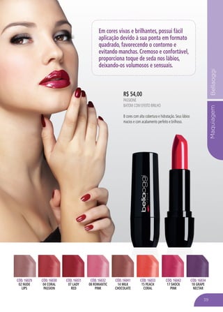 MaquiagemBellaoggiMaquiagem
Em cores vivas e brilhantes, possui fácil
aplicação devido à sua ponta em formato
quadrado, favorecendo o contorno e
evitando manchas. Cremoso e confortável,
proporciona toque de seda nos lábios,
deixando-os volumosos e sensuais.
CÓD. 16029
02 NUDE
LIPS
CÓD. 16030
04 CORAL
PASSION
CÓD. 16031
07 LADY
RED
CÓD. 16032
08 ROMANTIC
PINK
CÓD. 16041
14 MILK
CHOCOLATE
CÓD. 16033
15 PEACH
CORAL
CÓD. 16042
17 SHOCK
PINK
CÓD. 16034
18 GRAPE
NECTAR
R$ 54,00
PASSIONE
BATOM COM EFEITO BRILHO
8 cores com alta cobertura e hidratação. Seus lábios
macios e com acabamento perfeito e brilhoso.
39
 