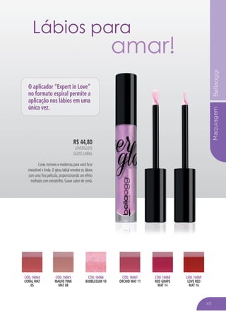 MaquiagemBellaoggi
R$ 44,80
LOVERGLOSS
GLOSS LABIAL
Cores incríveis e modernas para você ficar
irresistível e linda. O gloss labial envolve os lábios
com uma fina película, proporcionando um efeito
molhado com extrabrilho. Suave sabor de romã.
CÓD. 16064
CORAL MAT
05
CÓD. 16066
BUBBLEGUM 10
CÓD. 16068
RED GRAPE
MAT 14
CÓD. 16067
ORCHID MAT 11
CÓD. 16065
MAUVE PINK
MAT 08
CÓD. 16069
LOVE RED
MAT 16
O aplicador “Expert in Love”
no formato espiral permite a
aplicação nos lábios em uma
única vez.
45
Lábios para
amar!
 